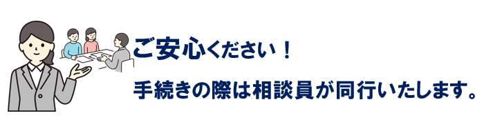 ご安心ください！手続きの際は相談員が同行いたします。