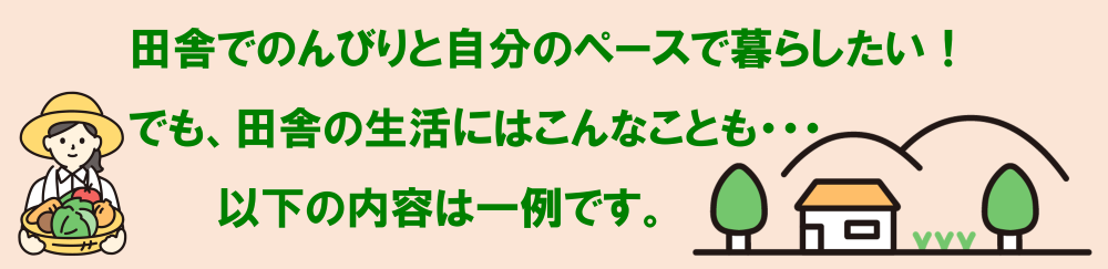 田舎でのんびりと自分のペースで暮らしたい！でも、田舎の生活にはこんなこともあります。以下の内容は一例です。